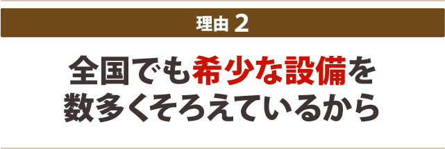 全国でも希少な設備を 数多くそろえているから